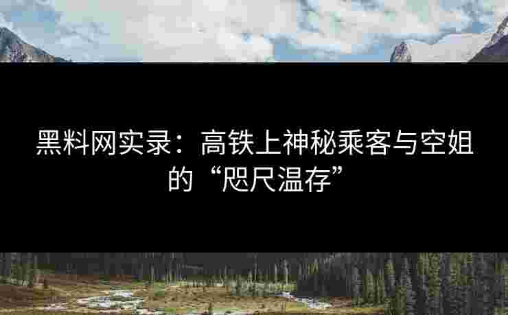 黑料网实录：高铁上神秘乘客与空姐的“咫尺温存”