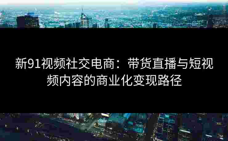 新91视频社交电商：带货直播与短视频内容的商业化变现路径