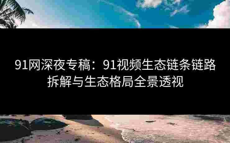 91网深夜专稿：91视频生态链条链路拆解与生态格局全景透视