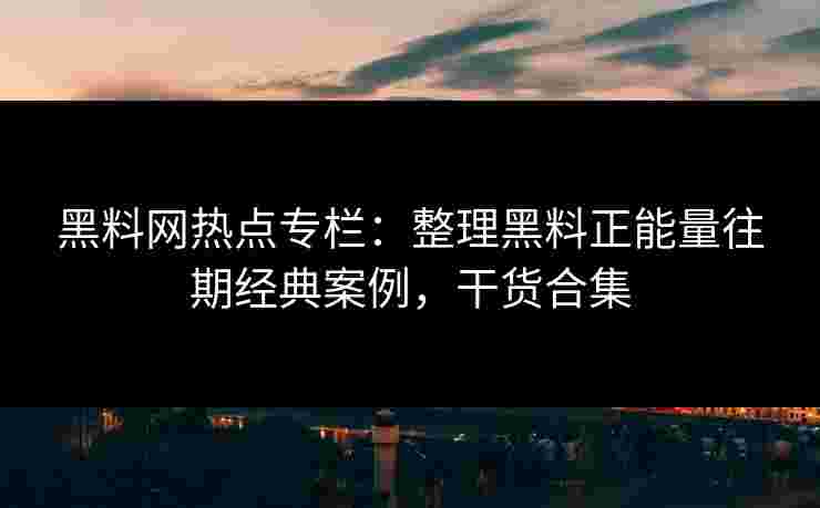 黑料网热点专栏：整理黑料正能量往期经典案例，干货合集