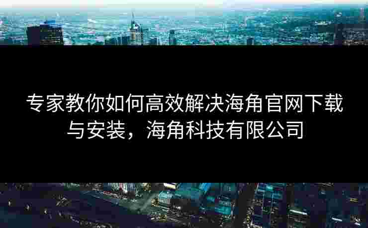 专家教你如何高效解决海角官网下载与安装，海角科技有限公司