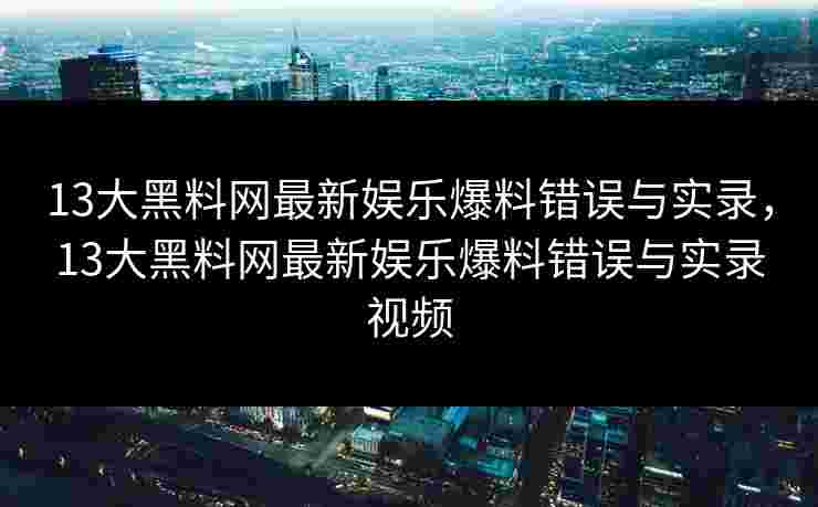 13大黑料网最新娱乐爆料错误与实录，13大黑料网最新娱乐爆料错误与实录视频