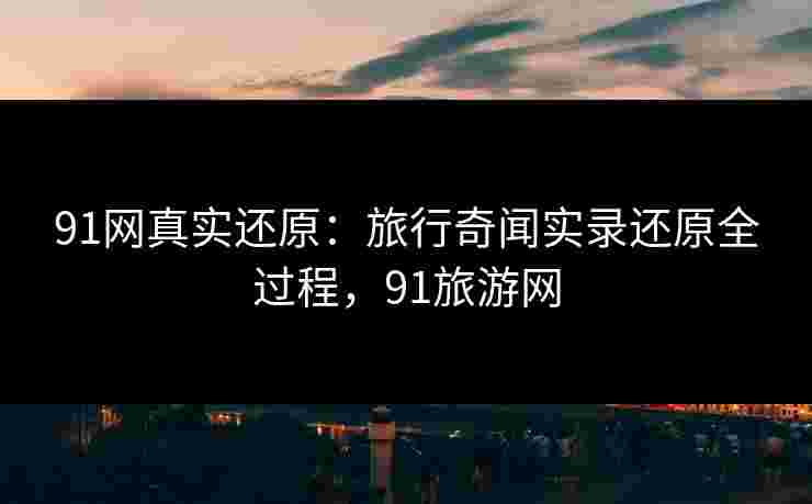 91网真实还原：旅行奇闻实录还原全过程，91旅游网
