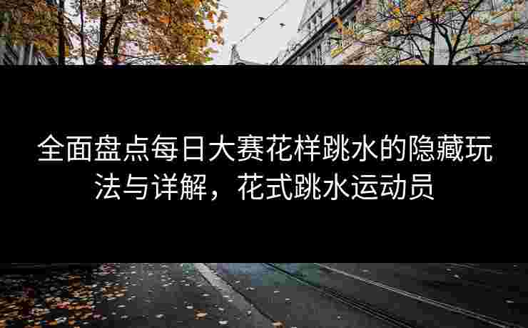 全面盘点每日大赛花样跳水的隐藏玩法与详解，花式跳水运动员