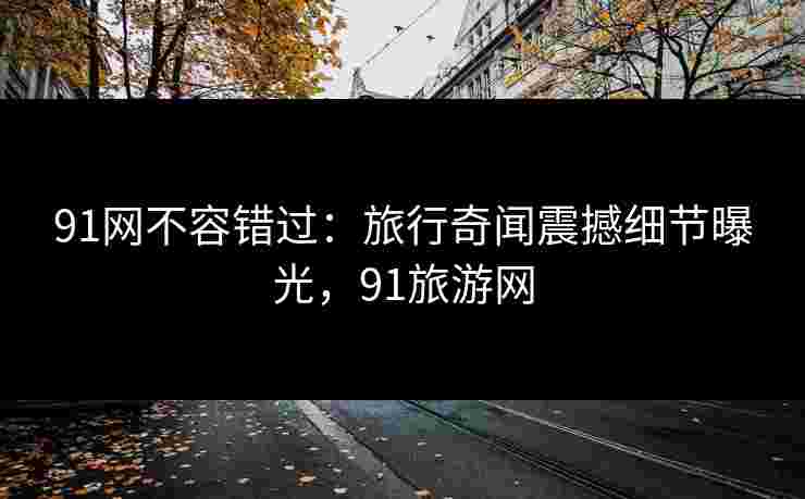 91网不容错过：旅行奇闻震撼细节曝光，91旅游网