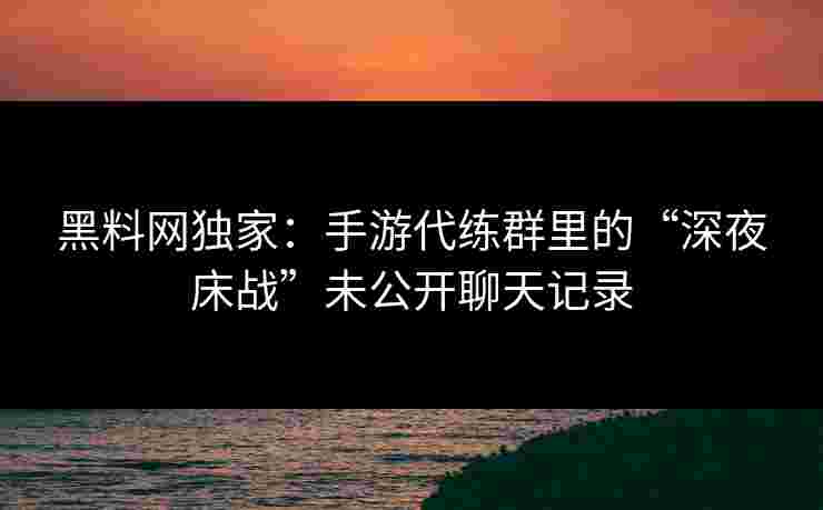 黑料网独家：手游代练群里的“深夜床战”未公开聊天记录