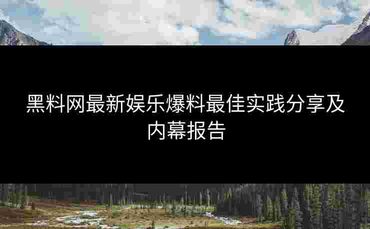 黑料网最新娱乐爆料最佳实践分享及内幕报告