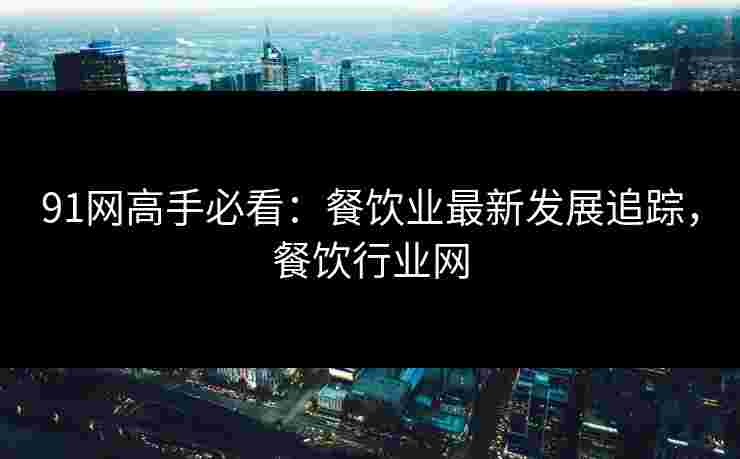 91网高手必看：餐饮业最新发展追踪，餐饮行业网