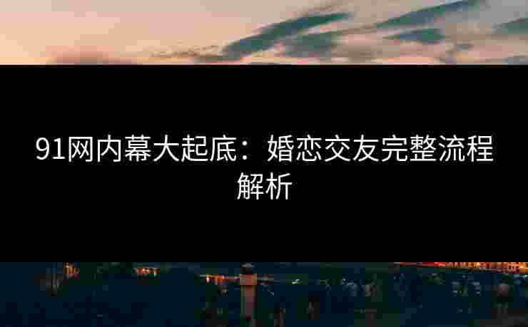 91网内幕大起底：婚恋交友完整流程解析