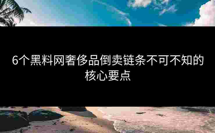 6个黑料网奢侈品倒卖链条不可不知的核心要点
